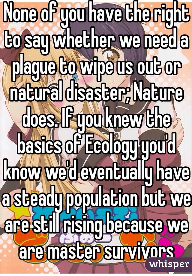 None of you have the right to say whether we need a plague to wipe us out or natural disaster; Nature does. If you knew the basics of Ecology you'd know we'd eventually have a steady population but we are still rising because we are master survivors   