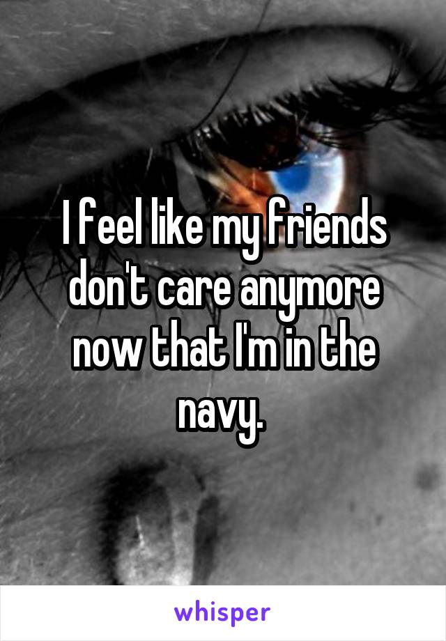 I feel like my friends don't care anymore now that I'm in the navy. 