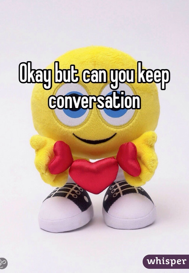 Okay but can you keep conversation