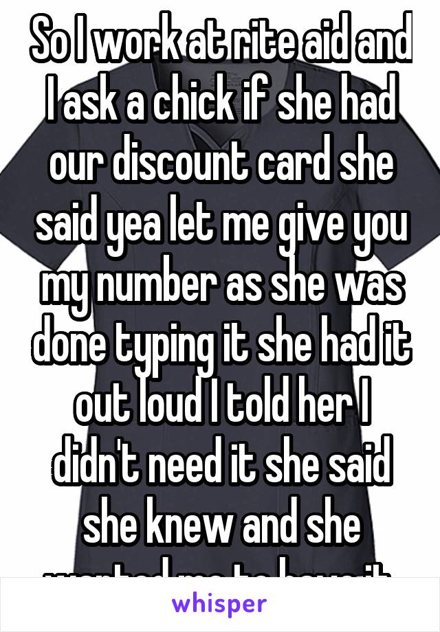 So I work at rite aid and I ask a chick if she had our discount card she said yea let me give you my number as she was done typing it she had it out loud I told her I didn't need it she said she knew and she wanted me to have it 