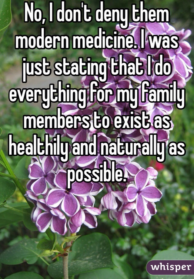No, I don't deny them modern medicine. I was just stating that I do everything for my family members to exist as healthily and naturally as possible. 
