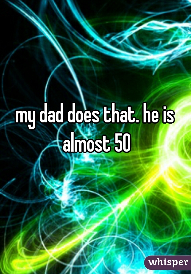 my dad does that. he is almost 50