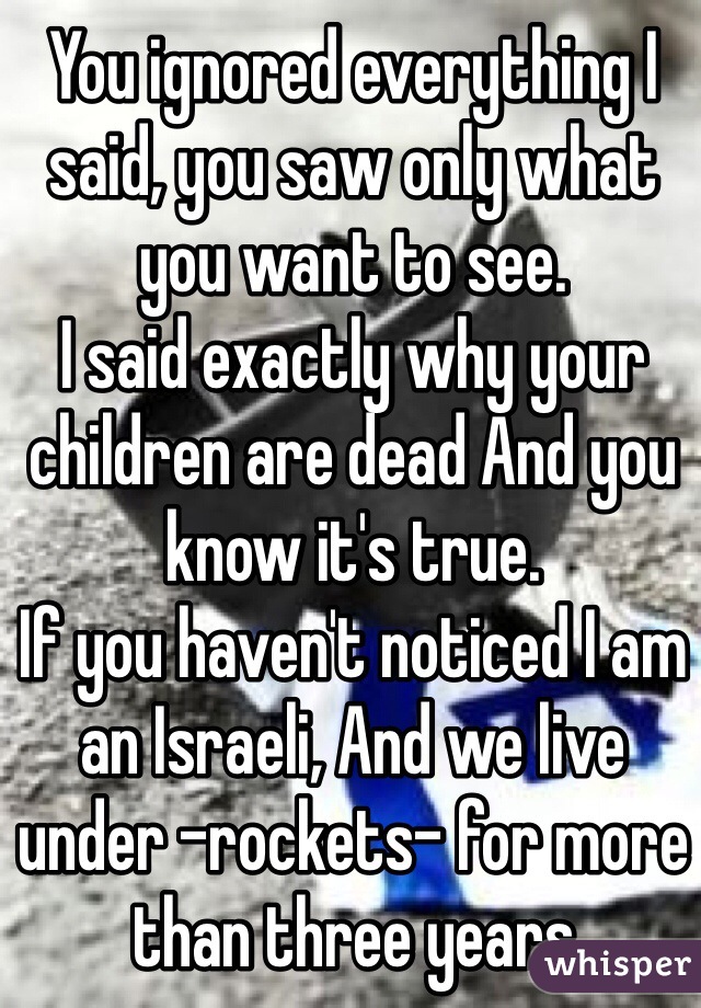 You ignored everything I said, you saw only what you want to see.
I said exactly why your children are dead And you know it's true.
If you haven't noticed I am an Israeli, And we live under -rockets- for more than three years