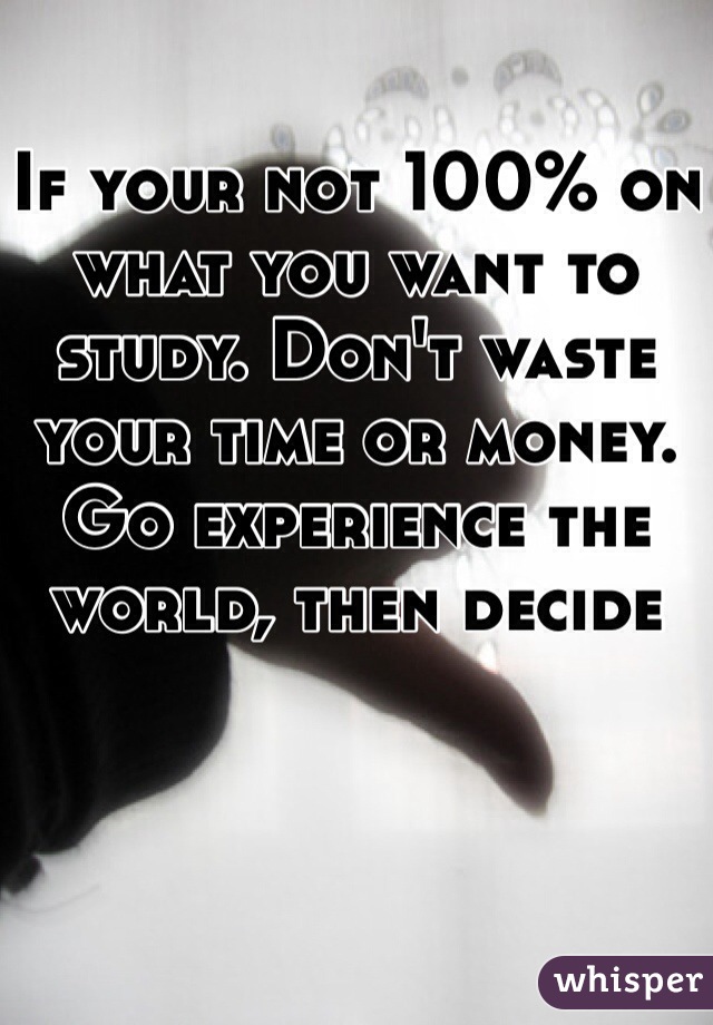 If your not 100% on what you want to study. Don't waste your time or money. Go experience the world, then decide