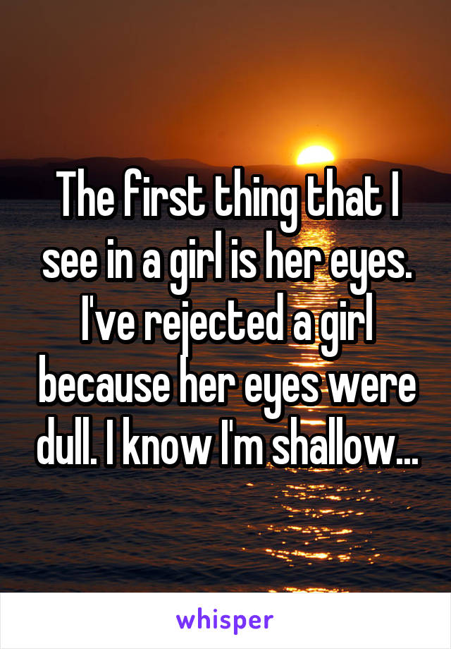 The first thing that I see in a girl is her eyes. I've rejected a girl because her eyes were dull. I know I'm shallow...