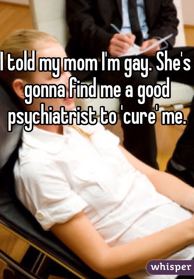 I told my mom I'm gay. She's gonna find me a good psychiatrist to 'cure' me.