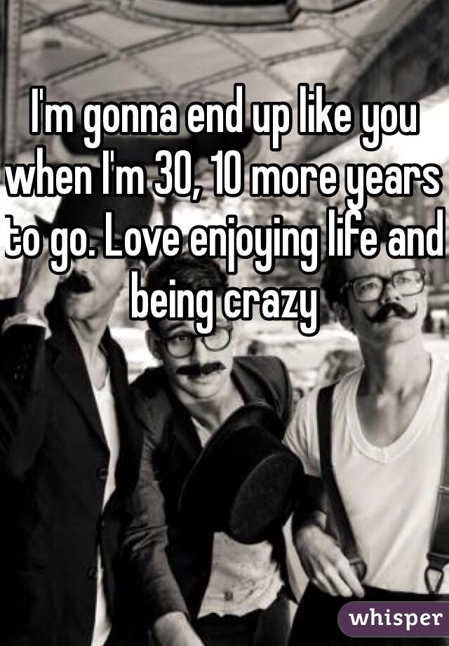 I'm gonna end up like you when I'm 30, 10 more years to go. Love enjoying life and being crazy 