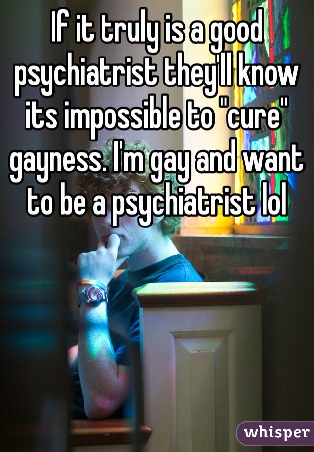 If it truly is a good psychiatrist they'll know its impossible to "cure" gayness. I'm gay and want to be a psychiatrist lol