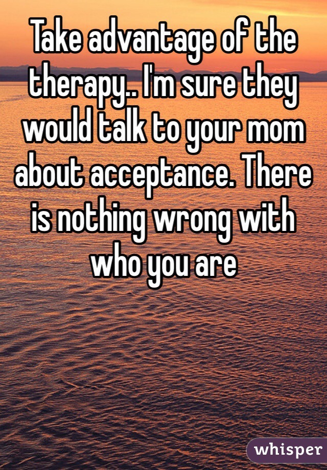 Take advantage of the therapy.. I'm sure they would talk to your mom about acceptance. There is nothing wrong with who you are 