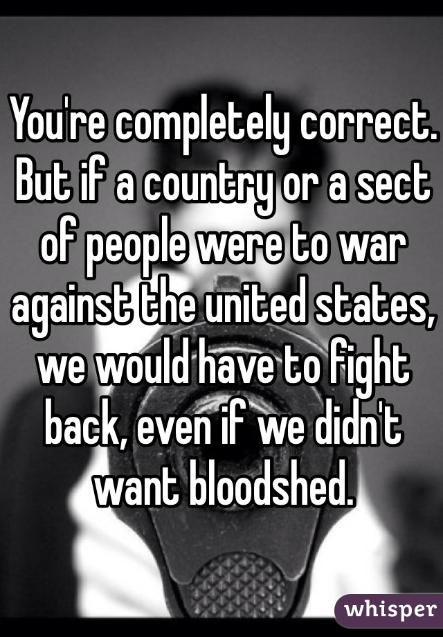 You're completely correct. 
But if a country or a sect of people were to war against the united states, we would have to fight back, even if we didn't want bloodshed. 