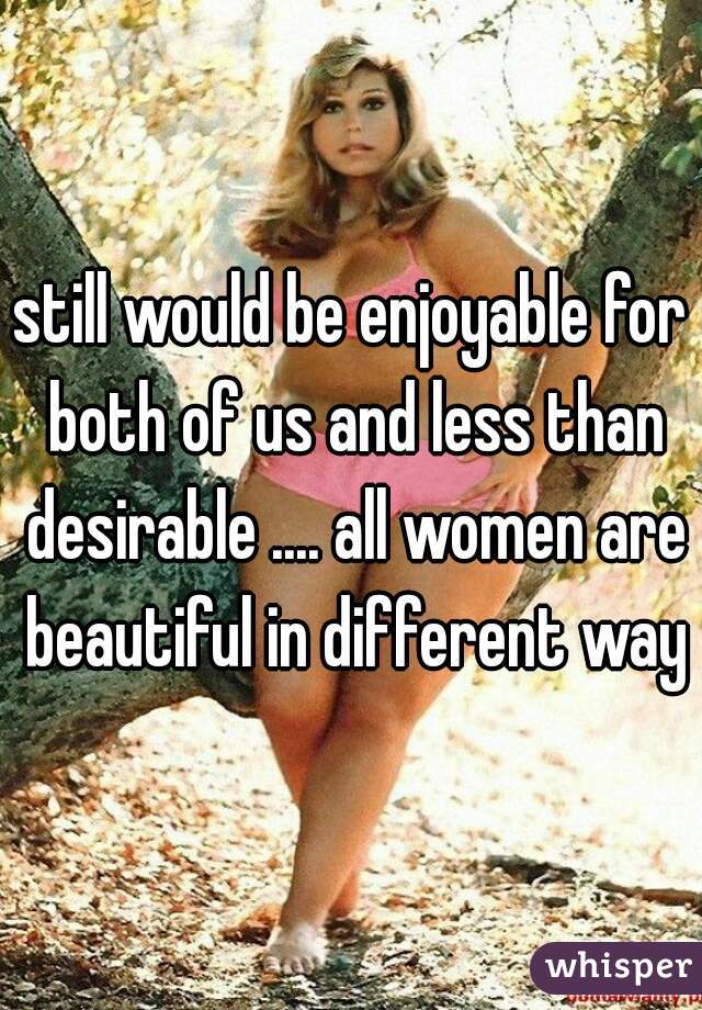 still would be enjoyable for both of us and less than desirable .... all women are beautiful in different ways