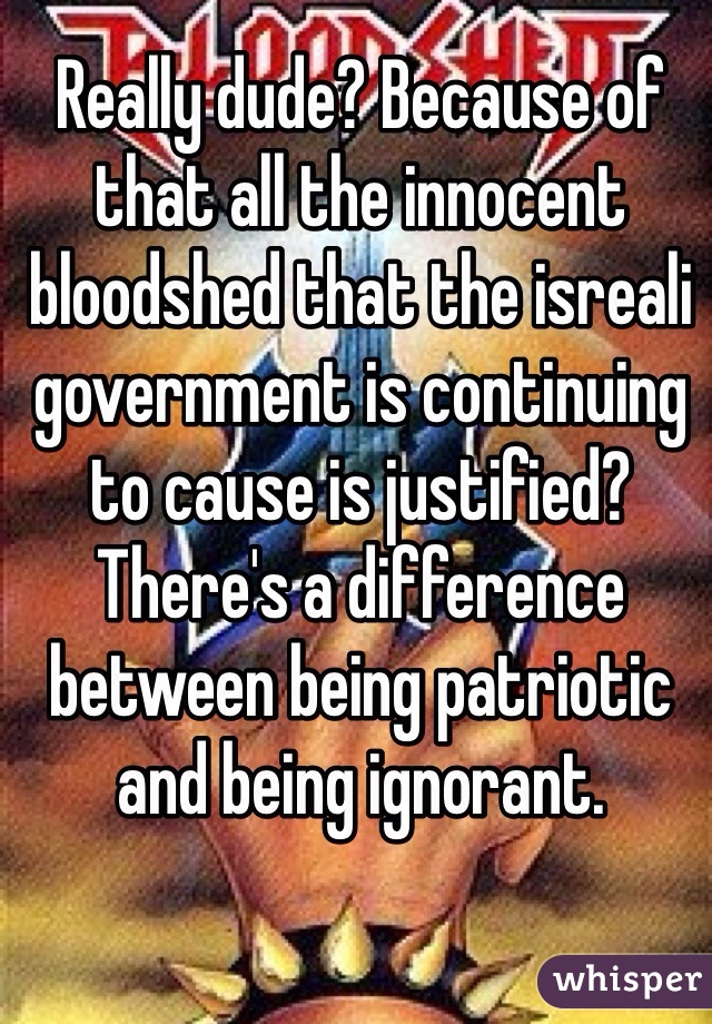 Really dude? Because of that all the innocent bloodshed that the isreali government is continuing to cause is justified? There's a difference between being patriotic and being ignorant.