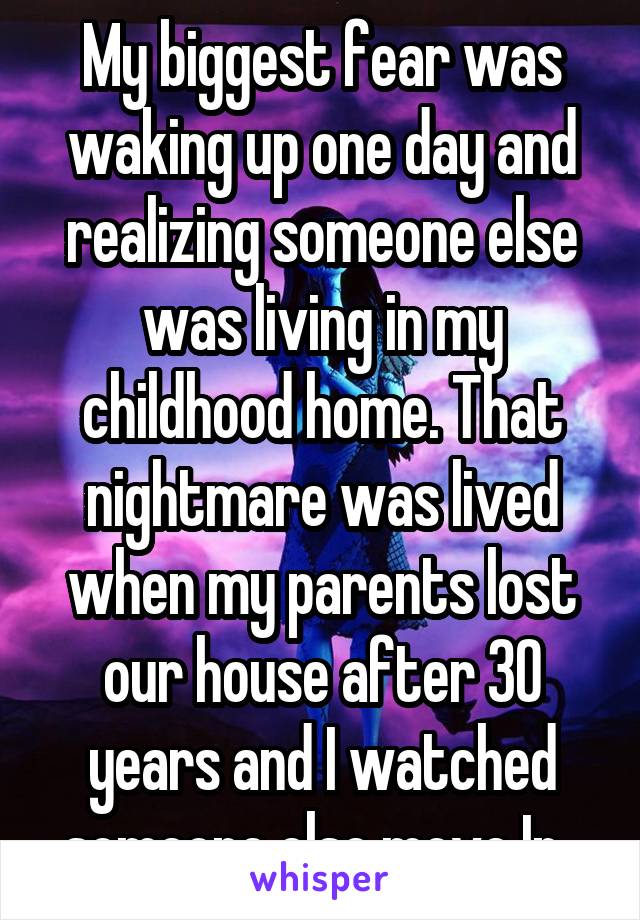 My biggest fear was waking up one day and realizing someone else was living in my childhood home. That nightmare was lived when my parents lost our house after 30 years and I watched someone else move In. 