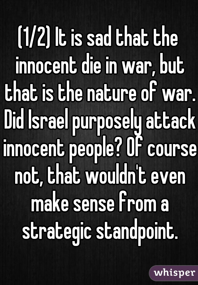 (1/2) It is sad that the innocent die in war, but that is the nature of war. Did Israel purposely attack innocent people? Of course not, that wouldn't even make sense from a strategic standpoint.