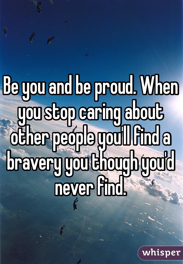 Be you and be proud. When you stop caring about other people you'll find a bravery you though you'd never find.