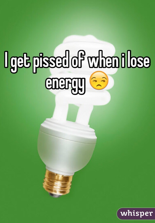 I get pissed of when i lose energy 😒