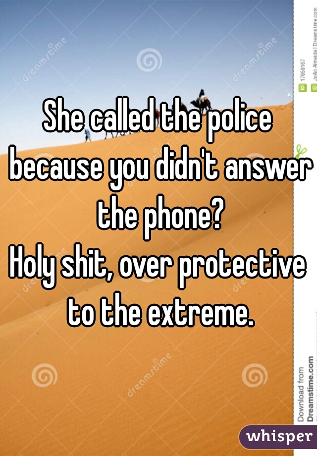 She called the police because you didn't answer the phone?
Holy shit, over protective to the extreme.