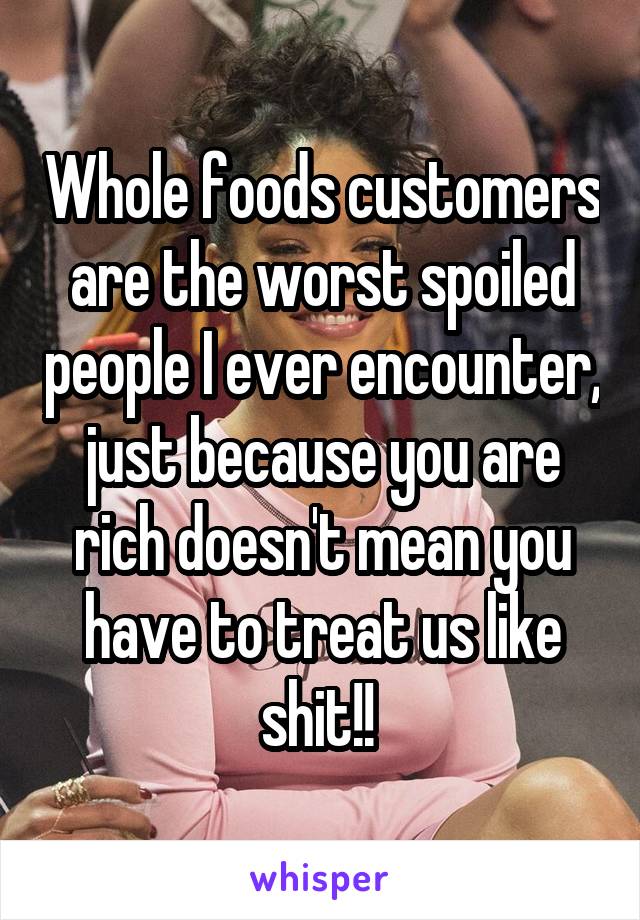 Whole foods customers are the worst spoiled people I ever encounter, just because you are rich doesn't mean you have to treat us like shit!! 