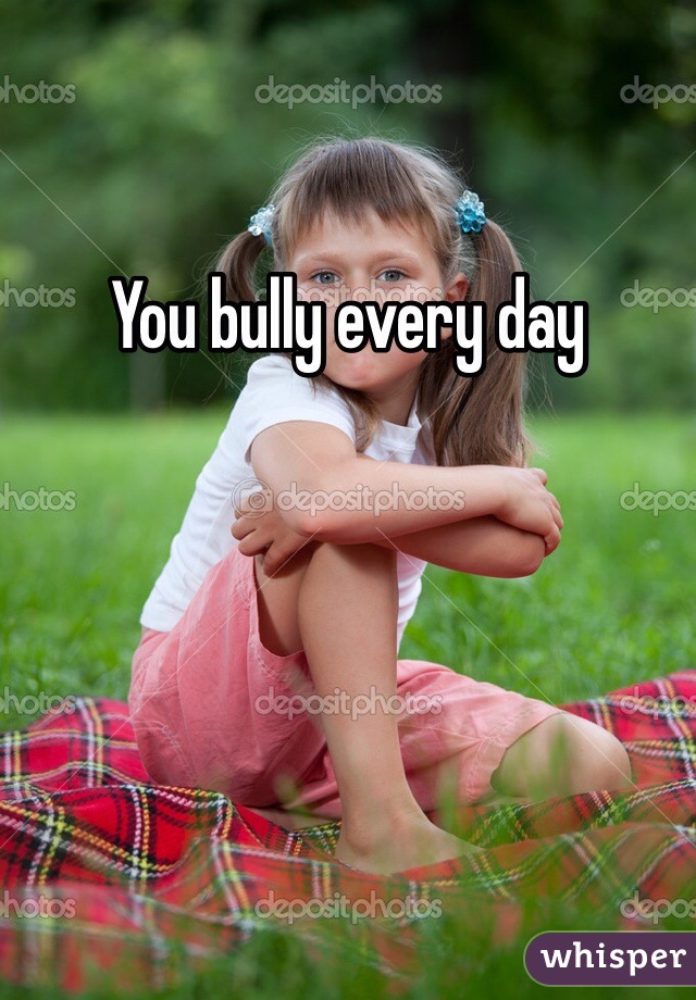 You bully every day 
