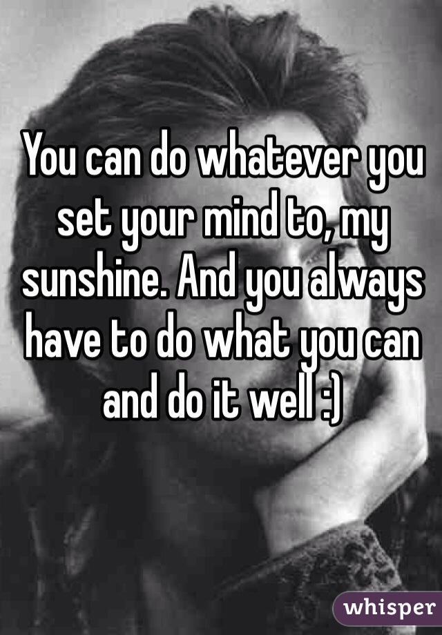 You can do whatever you set your mind to, my sunshine. And you always have to do what you can and do it well :) 