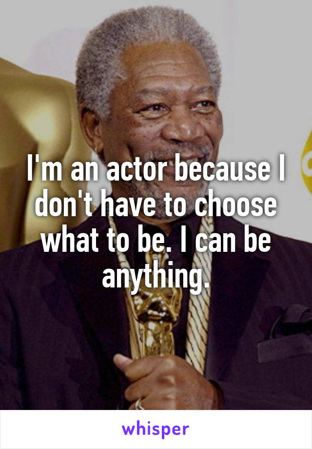 I'm an actor because I don't have to choose what to be. I can be anything.
