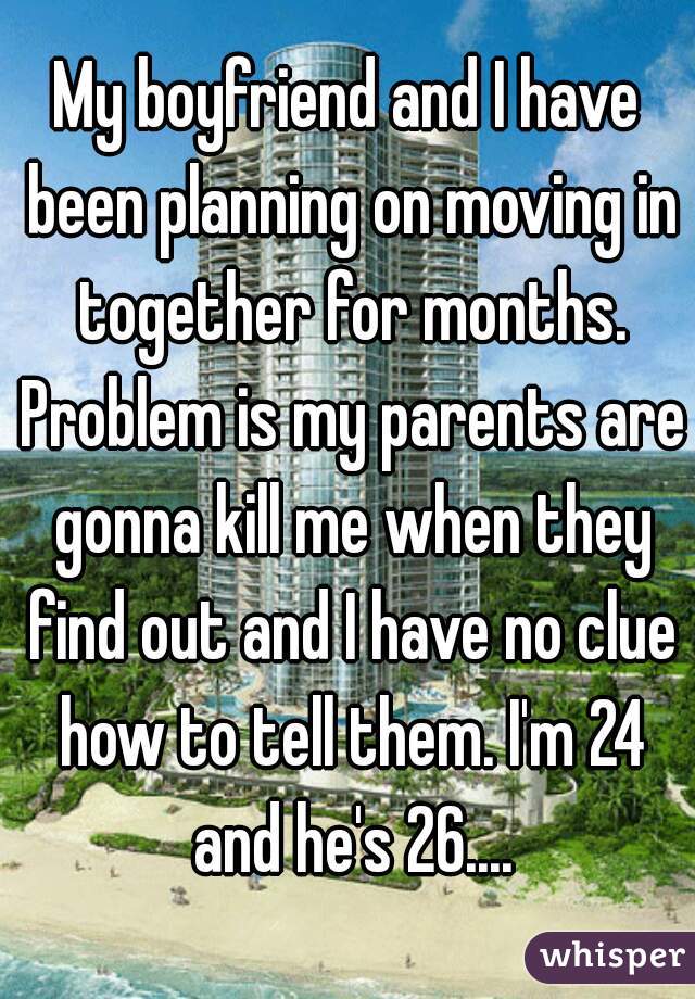 My boyfriend and I have been planning on moving in together for months. Problem is my parents are gonna kill me when they find out and I have no clue how to tell them. I'm 24 and he's 26....