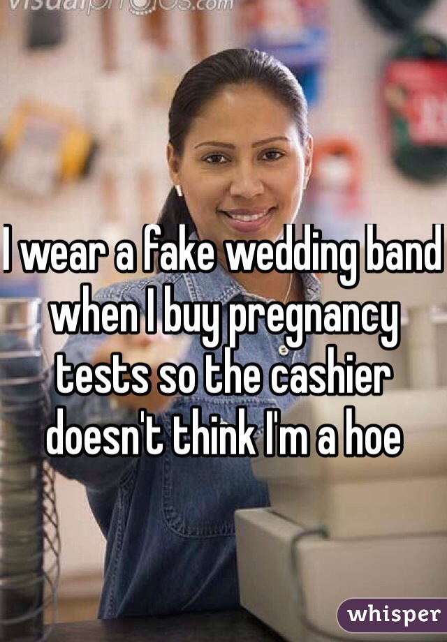 I wear a fake wedding band when I buy pregnancy tests so the cashier doesn't think I'm a hoe