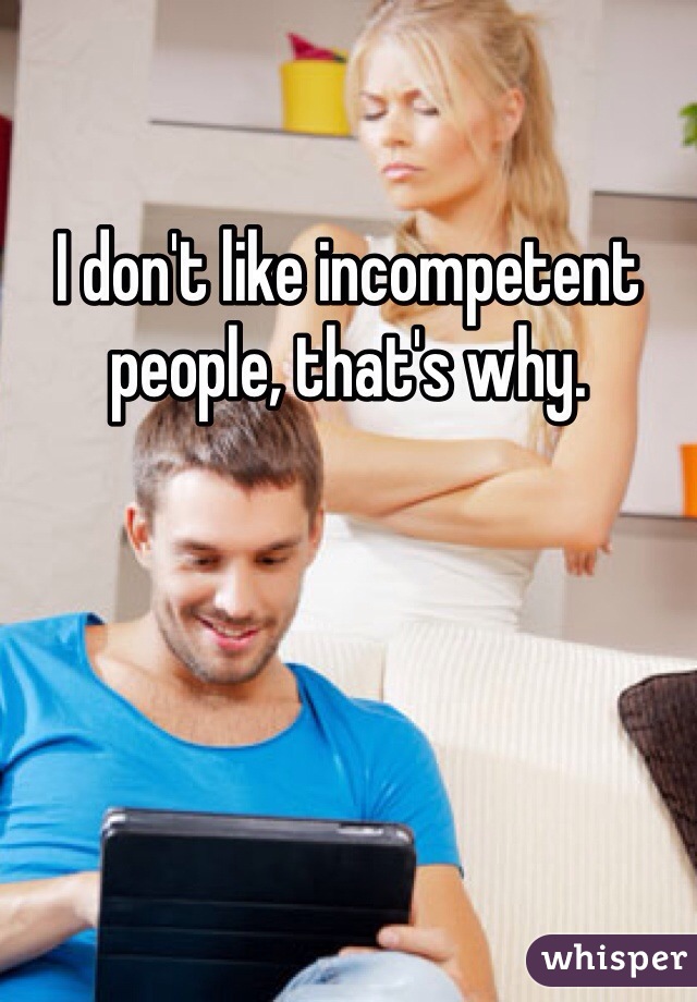 I don't like incompetent people, that's why.