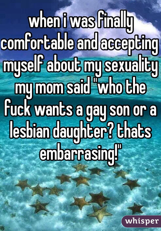 when i was finally comfortable and accepting myself about my sexuality my mom said "who the fuck wants a gay son or a lesbian daughter? thats embarrasing!"