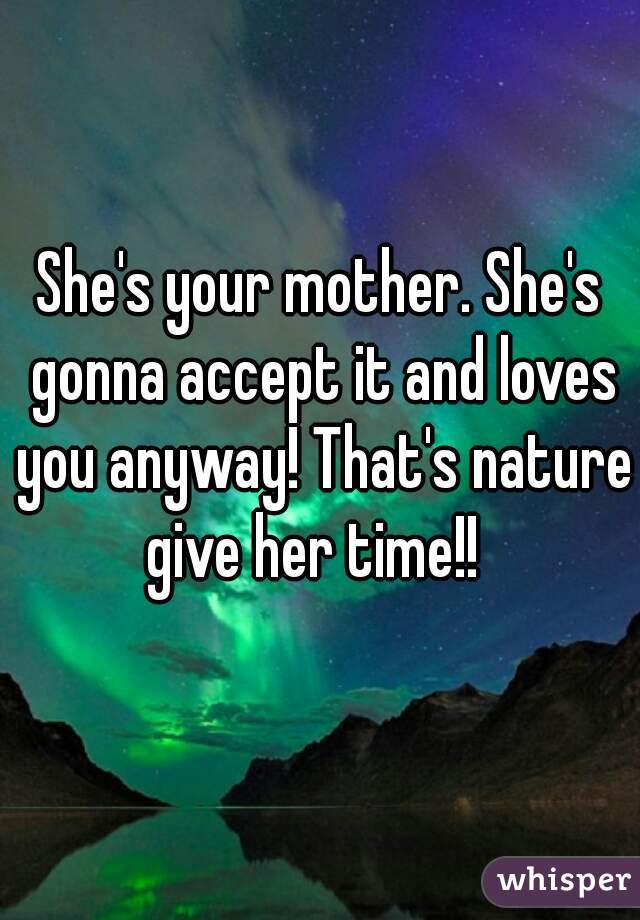 She's your mother. She's gonna accept it and loves you anyway! That's nature give her time!!  