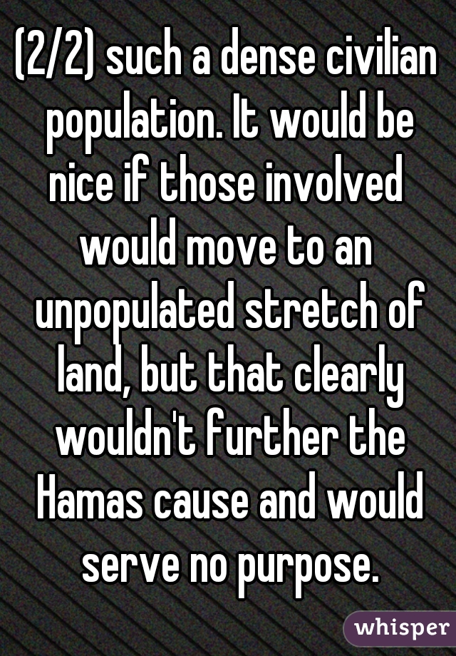 (2/2) such a dense civilian population. It would be
nice if those involved
would move to an unpopulated stretch of land, but that clearly wouldn't further the Hamas cause and would serve no purpose.