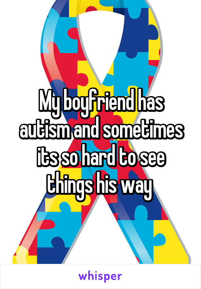 My boyfriend has autism and sometimes its so hard to see things his way 