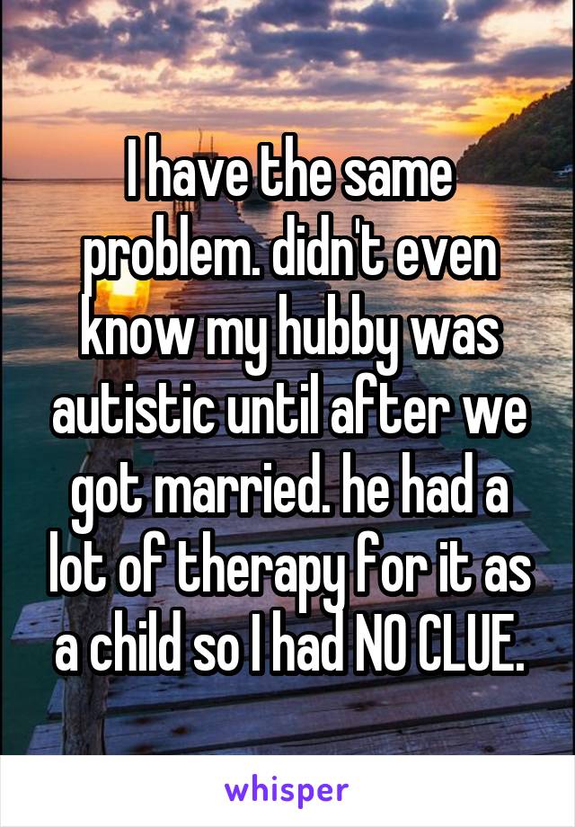 I have the same problem. didn't even know my hubby was autistic until after we got married. he had a lot of therapy for it as a child so I had NO CLUE.