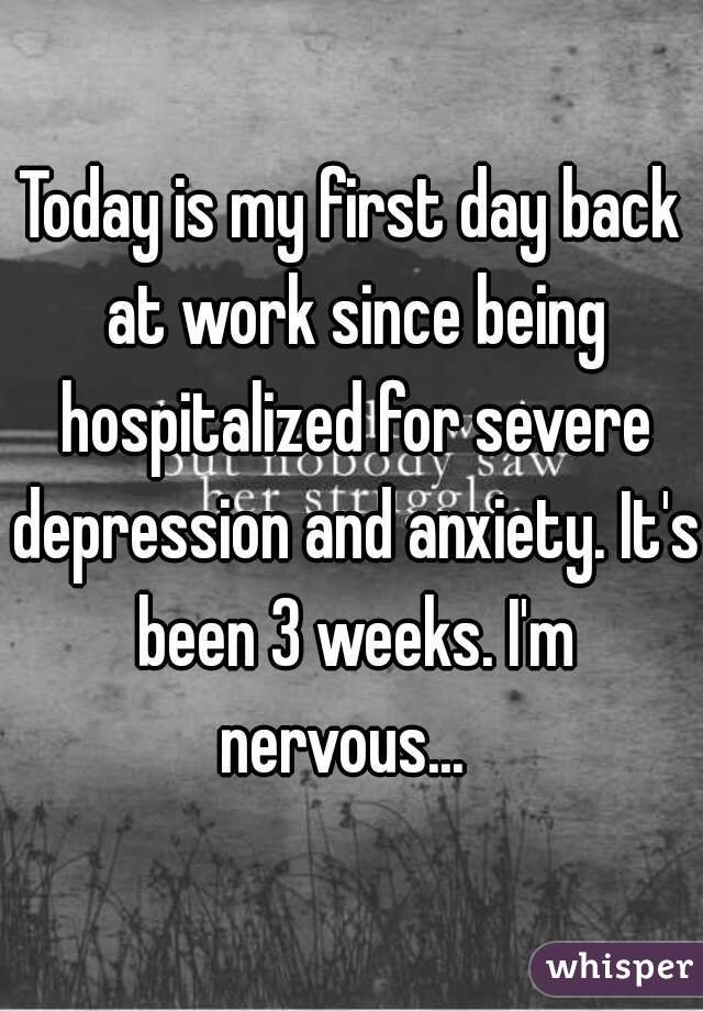 Today is my first day back at work since being hospitalized for severe depression and anxiety. It's been 3 weeks. I'm nervous...  