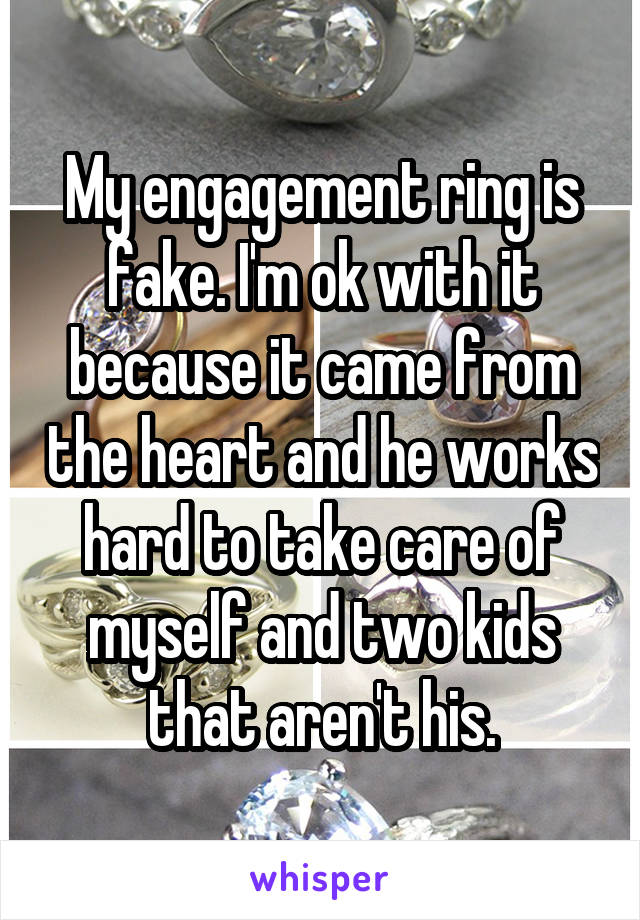 My engagement ring is fake. I'm ok with it because it came from the heart and he works hard to take care of myself and two kids that aren't his.