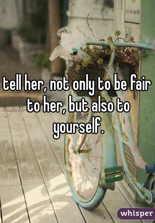 tell her, not only to be fair to her, but also to yourself.