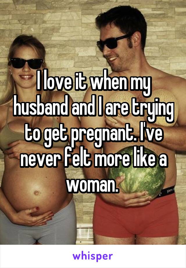 I love it when my husband and I are trying to get pregnant. I've never felt more like a woman. 