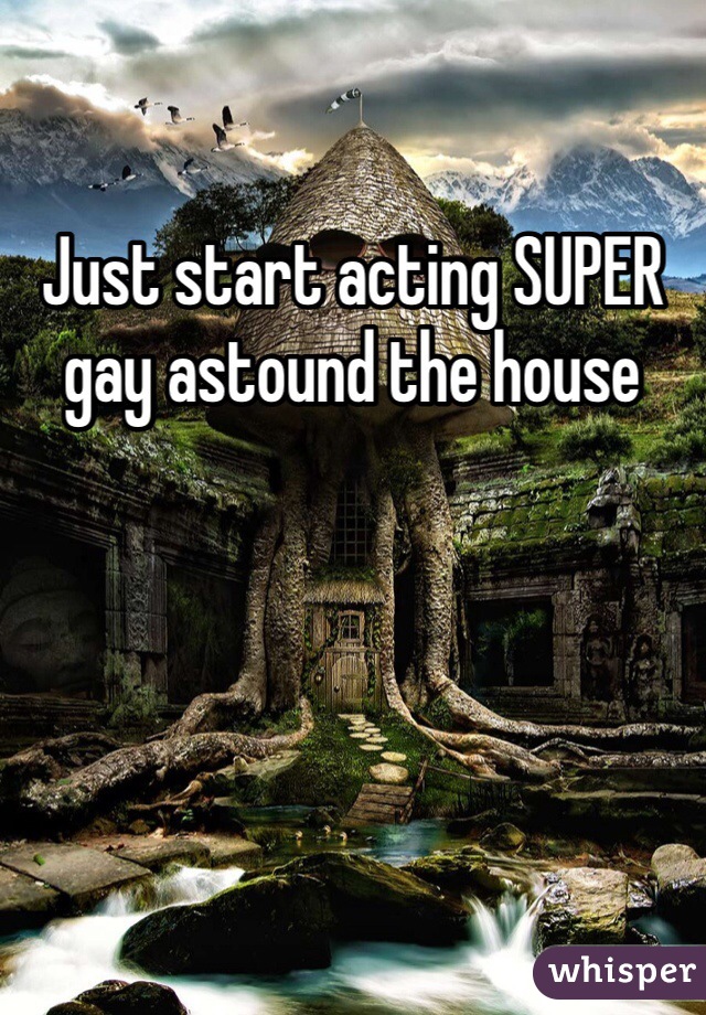 Just start acting SUPER gay astound the house
