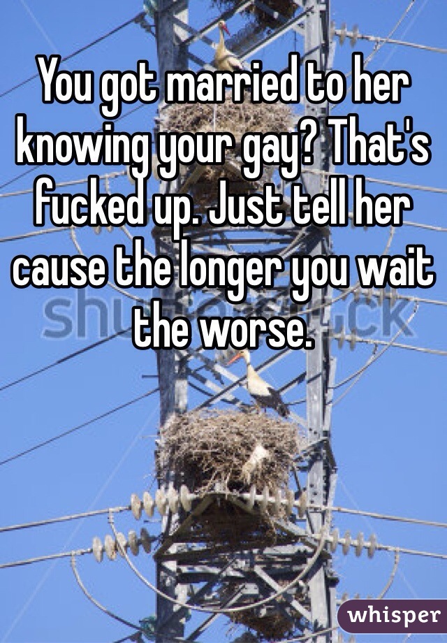 You got married to her knowing your gay? That's fucked up. Just tell her cause the longer you wait the worse.