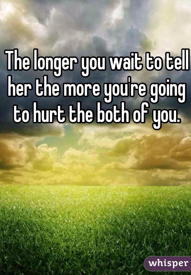The longer you wait to tell her the more you're going to hurt the both of you. 