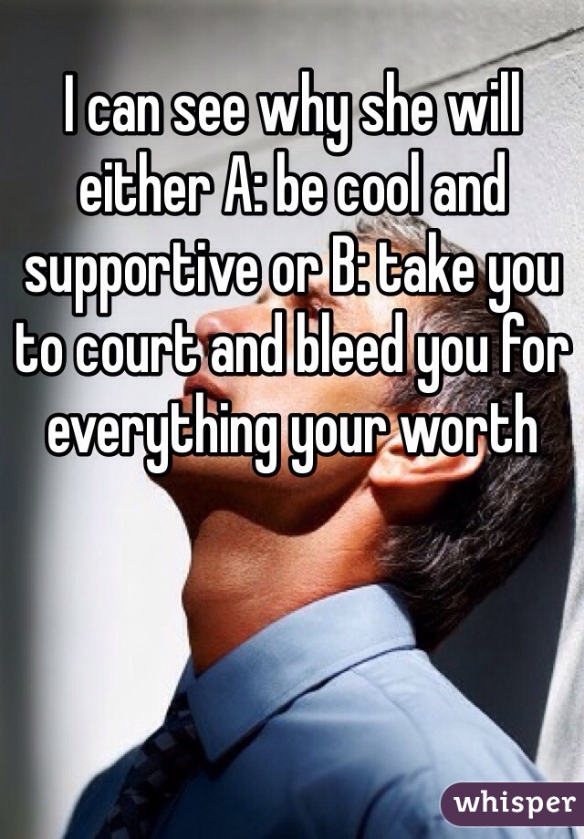 I can see why she will either A: be cool and supportive or B: take you to court and bleed you for everything your worth 