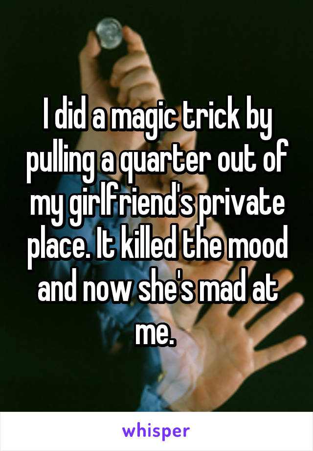 I did a magic trick by pulling a quarter out of my girlfriend's private place. It killed the mood and now she's mad at me. 