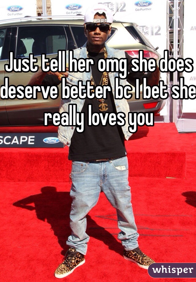 Just tell her omg she does deserve better bc I bet she really loves you