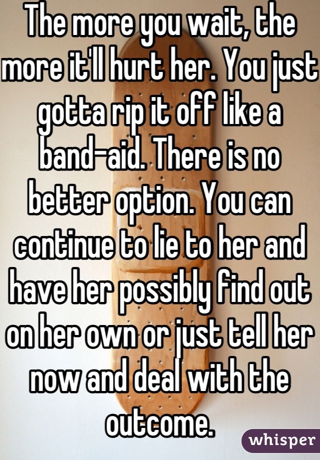 The more you wait, the more it'll hurt her. You just gotta rip it off like a band-aid. There is no better option. You can continue to lie to her and have her possibly find out on her own or just tell her now and deal with the outcome.