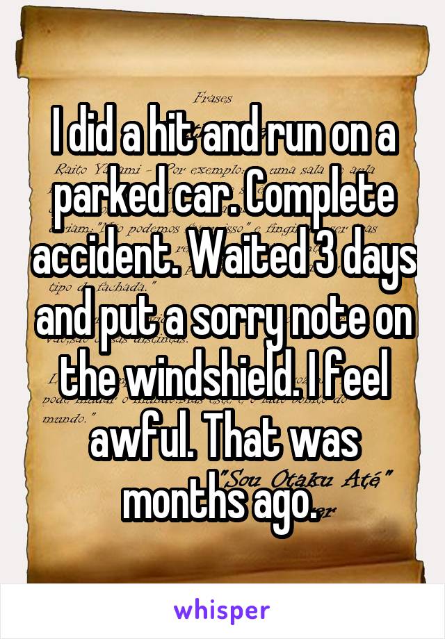 I did a hit and run on a parked car. Complete accident. Waited 3 days and put a sorry note on the windshield. I feel awful. That was months ago. 