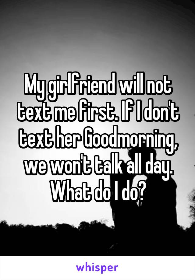 My girlfriend will not text me first. If I don't text her Goodmorning, we won't talk all day. What do I do?