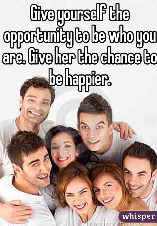 Give yourself the opportunity to be who you are. Give her the chance to be happier.