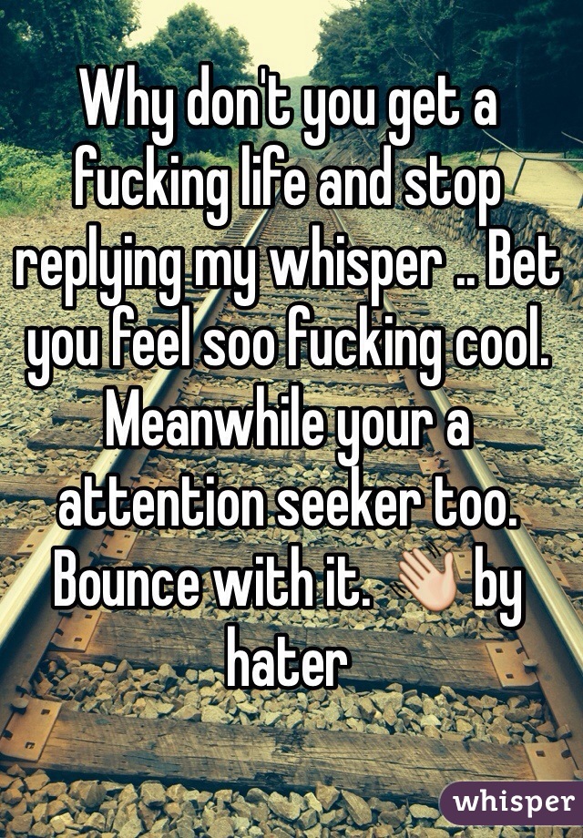 Why don't you get a fucking life and stop replying my whisper .. Bet you feel soo fucking cool. 
Meanwhile your a attention seeker too. Bounce with it. 👋 by hater  