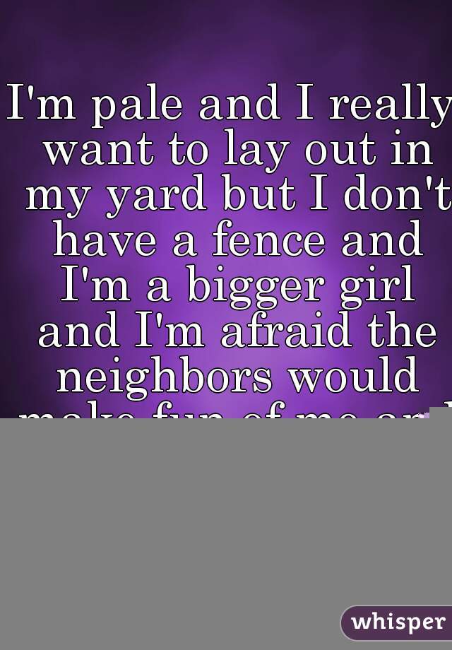 I'm pale and I really want to lay out in my yard but I don't have a fence and I'm a bigger girl and I'm afraid the neighbors would make fun of me and be scarred for life. Ugh. Fat girl issues.  