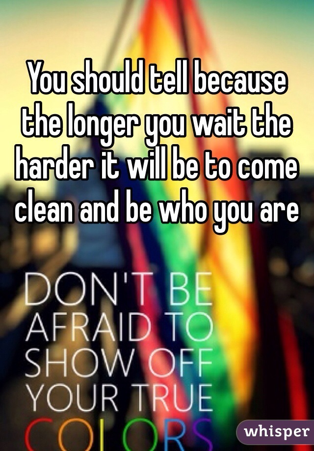 You should tell because the longer you wait the harder it will be to come clean and be who you are 
